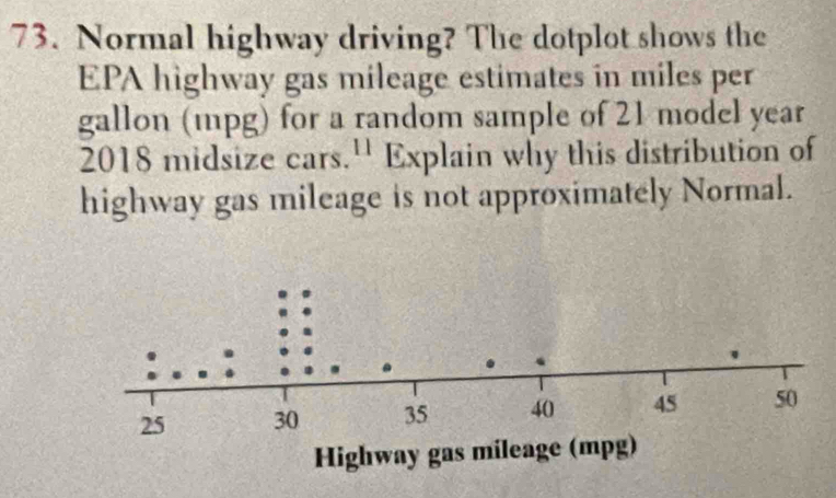 Normal highway driving? The dotplot shows the 
EPA highway gas mileage estimates in miles per
gallon (mpg) for a random sample of 21 model year
2018 midsize cars.'' Explain why this distribution of 
highway gas mileage is not approximately Normal.