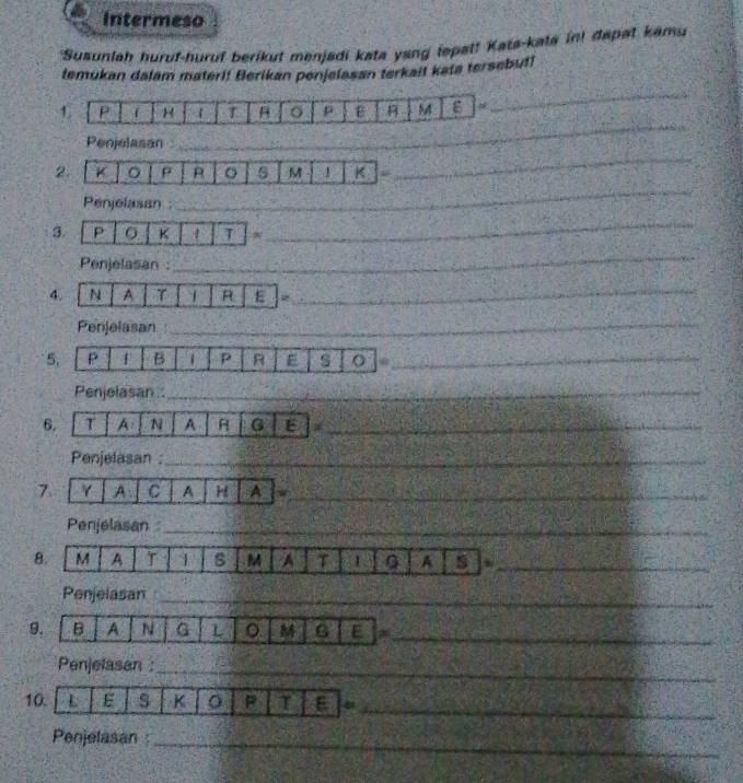 Intermeso 
*Susunlah huruf-huruf berikut menjadi kata yang ispal! Kata-kata in! dapat kamu 
temukan dalam materi! Berikan penjelasan terkail kata tersebul! 
1 P f H 4 B o p M g 
_ 
Penjelasan 
_ 
_ 
2. K 。 ρ o M 1 K “ 
_ 
Penjelasan : 
_ 
3 p K 1 T 
_ 
Penjelasan : 
_ 
4. N A γ 1 R E = 
_ 
Penjelasan 
_ 
5. p 1 B 1 P R # s o_ 
Penjelasan _ 
_ 
6. T A N A G E_ 
Penjelasan :_ 
7 γ A C A H A w_ 
Penjelasan_ 
B. M A T 1 s M A τ I G A s w_ 
Penjelasan_ 
9. B A N G L 。 M G E a_ 
Penjelasan :_ 
10. L E s K P T E_ 
_ 
_ 
Penjelasan_