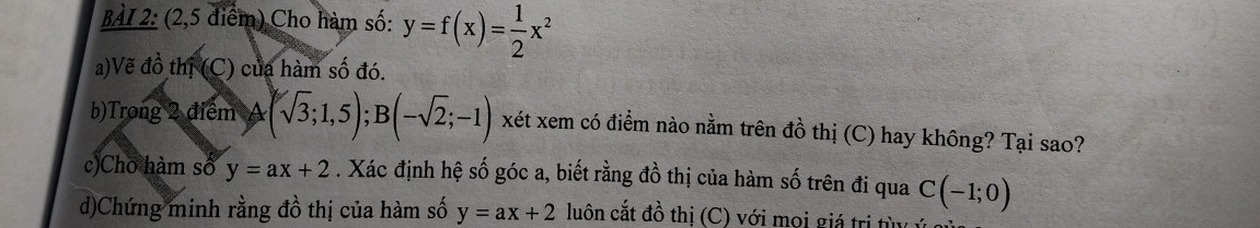 (2,5 điểm) Cho hàm số: y=f(x)= 1/2 x^2
a)Vẽ đồ thị (C) của hàm số đó. 
b)Trong 2 điểm A (sqrt(3);1,5); B(-sqrt(2);-1) xét xem có điểm nào nằm trên dhat O thị (C) hay không? Tại sao? 
c)Cho hàm số y=ax+2. Xác định hệ số góc a, biết rằng đồ thị của hàm số trên đi qua C(-1;0)
d)Chứng minh rằng đồ thị của hàm số y=ax+2 luôn cắt đồ thị (C) với mọi giá trị từ