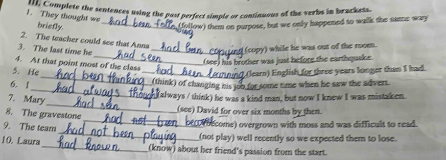 Complete the sentences using the past perfect simple or continuous of the verbs in brackets.
1. They thought we
brisfly.
_follow) them on purpose, but we only happened to walk the same way
2. The teacher could see that Anna
3. The last time he_
(copy) while he was out of the room.
_(see) his brother was just before the earthquake.
4. At that point most of the class
_
5. He __(learn) English for three years longer than I had.
_
6. 1
(think) of changing his joo for some time when he saw the advert.
_
7. Mary
(always / think) he was a kind man, but now I knew I was mistaken.
(see) David for over six months by then.
8. The gravestone
_
9. The team
_
(become) overgrown with moss and was difficult to read.
_
10. Laura
(not play) well recently so we expected them to lose.
(know) about her friend’s passion from the start.