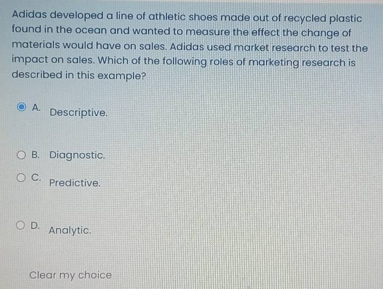 Adidas developed a line of athletic shoes made out of recycled plastic
found in the ocean and wanted to measure the effect the change of
materials would have on sales. Adidas used market research to test the
impact on sales. Which of the following roles of marketing research is
described in this example?
A. Descriptive.
B. Diagnostic.
C. Predictive.
D. Analytic.
Clear my choice