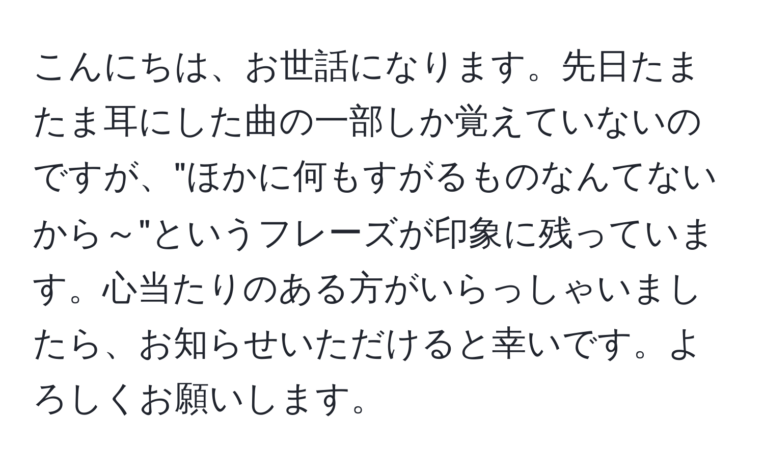 こんにちは、お世話になります。先日たまたま耳にした曲の一部しか覚えていないのですが、"ほかに何もすがるものなんてないから～"というフレーズが印象に残っています。心当たりのある方がいらっしゃいましたら、お知らせいただけると幸いです。よろしくお願いします。