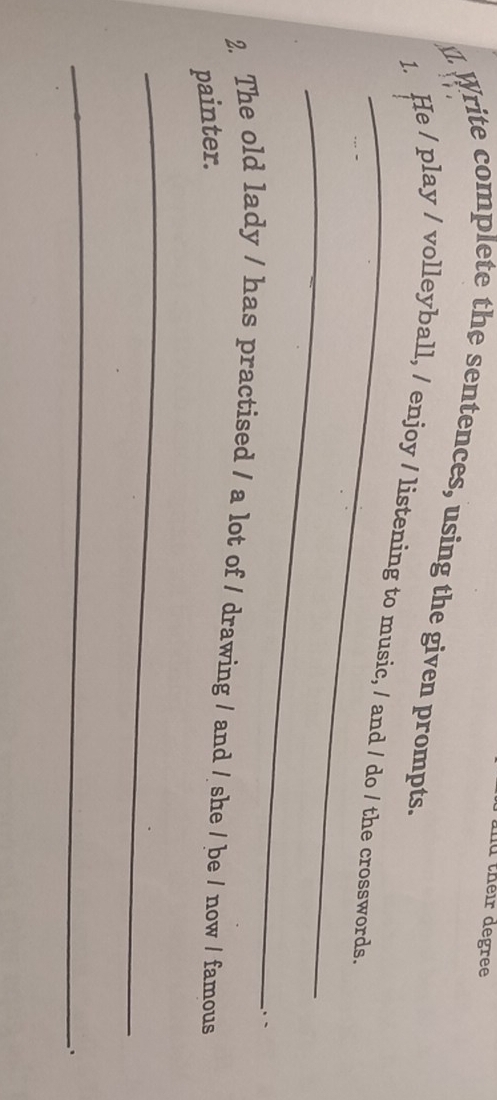 md their degree 
J. Write complete the sentences, using the given prompts. 
_ 
1. He / play / volleyball, / enjoy / listening to music, / and / do / the crosswords. 
_ 
. - 
2. The old lady / has practised / a lot of / drawing / and / she / be / now / famous 
painter. 
_ 
_