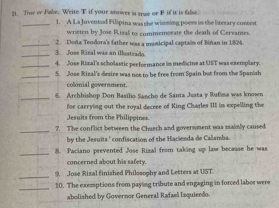 True or False. Write T if your answer is true or F if it is false. 
_1. A La Juventud Filipina was the winning poem in the literary contest 
written by Jose Rizal to commemorate the death of Cervantes. 
_2. Doña Teodora’s father was a municipal captain of Biñan in 1824. 
_3. Jose Rizal was an illustrado. 
_4. Jose Rizal’s scholastic performance in medicine at UST was exemplary. 
_5. Jose Rizal’s desire was not to be free from Spain but from the Spanish 
colonial government. 
_6. Archbishop Don Basilio Sancho de Santa Justa y Rufina was known 
for carrying out the royal decree of King Charles III in expelling the 
Jesuits from the Philippines. 
_ 
7. The conflict between the Church and government was mainly caused 
by the Jesuits ‘ confiscation of the Hacienda de Calamba. 
_8. Paciano prevented Jose Rizal from taking up law because he was 
concerned about his safety. 
_ 
9. Jose Rizal finished Philosophy and Letters at UST. 
_10. The exemptions from paying tribute and engaging in forced labor were 
abolished by Governor General Rafael Izquierdo.