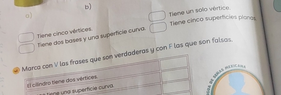 Tiene un solo vértice. 
Tiene cinco superficies planas. 
Tiene cinco vértices. 
Tiene dos bases y una superficie curva. 
Marca con V las frases que son verdaderas y con F las que son falsas. 
*oº señas mexican 
El cilindro tiene dos vértices. 
tiene una superficie curva.