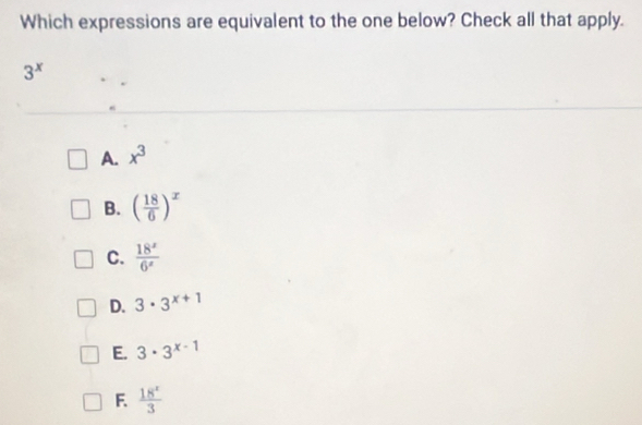 Which expressions are equivalent to the one below? Check all that apply.
3^x
A. x^3
B. ( 18/6 )^x
C.  18^x/6^x 
D. 3· 3^(x+1)
E. 3· 3^(x-1)
F.  18^x/3 