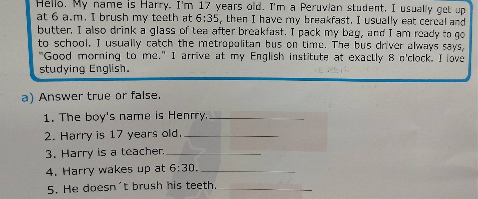 Hello. My name is Harry. I'm 17 years old. I'm a Peruvian student. I usually get up 
at 6 a.m. I brush my teeth at 6:35 , then I have my breakfast. I usually eat cereal and 
butter. I also drink a glass of tea after breakfast. I pack my bag, and I am ready to go 
to school. I usually catch the metropolitan bus on time. The bus driver always says, 
"Good morning to me." I arrive at my English institute at exactly 8 o'clock. I love 
studying English. 
a) Answer true or false. 
1. The boy's name is Henrry._ 
2. Harry is 17 years old._ 
3. Harry is a teacher._ 
4. Harry wakes up at 6:30. _ 
5. He doesn't brush his teeth._