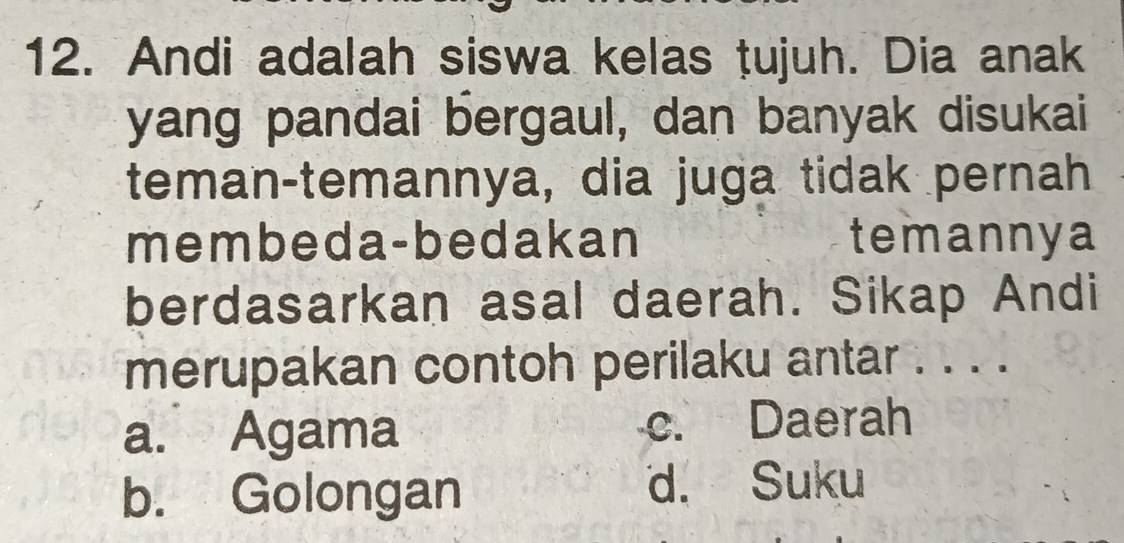 Andi adalah siswa kelas tujuh. Dia anak
yang pandai bergaul, dan banyak disukai
teman-temannya, dia juga tidak pernah
membeda-bedakan temannya
berdasarkan asal daerah. Sikap Andi
merupakan contoh perilaku antar . . . .
a. Agama c. Daerah
b. Golongan
d. Suku