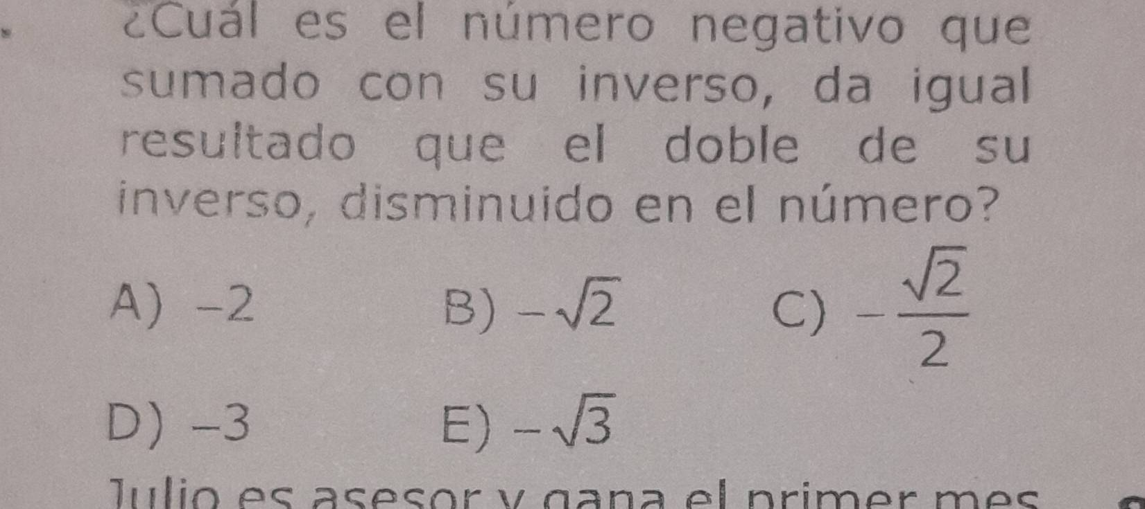 ¿Cuál es el número negativo que
sumado con su inverso, da igual
resultado que el doble de su
inverso, disminuido en el número?
A -2 B) -sqrt(2) C) - sqrt(2)/2 
D) -3 E) -sqrt(3)
Julio es asesor y gaña el primer més