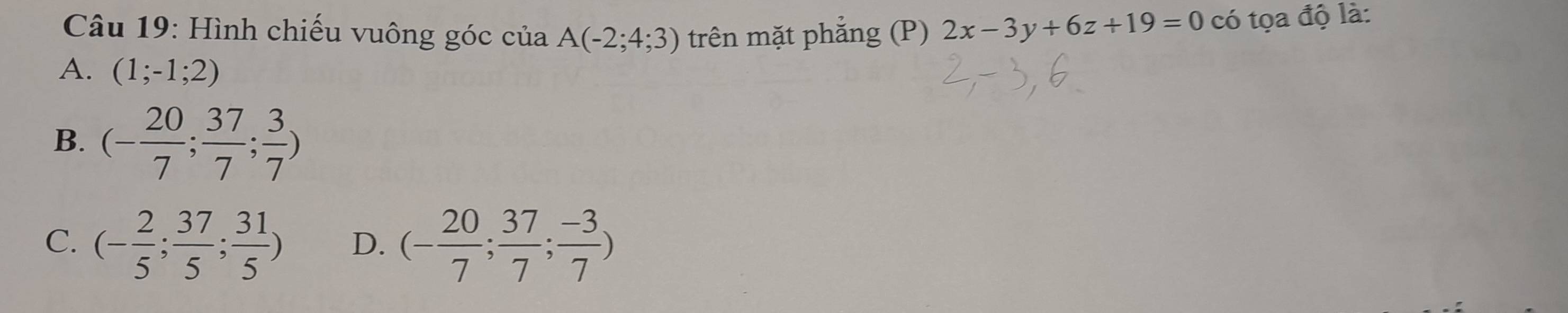 Hình chiếu vuông góc của A(-2;4;3) trên mặt phẳng (P) 2x-3y+6z+19=0 có tọa độ là:
A. (1;-1;2)
B. (- 20/7 ; 37/7 ; 3/7 )
C. (- 2/5 ; 37/5 ; 31/5 ) D. (- 20/7 ; 37/7 ; (-3)/7 )