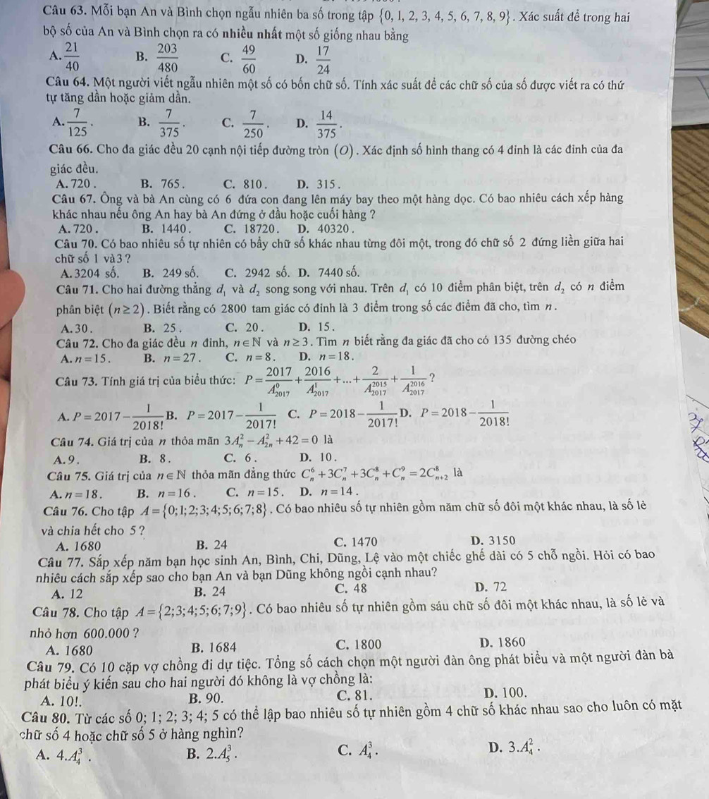 Mỗi bạn An và Bình chọn ngẫu nhiên ba số trong tập  0,1,2,3,4,5,6,7,8,9. Xác suất để trong hai
bộ shat o ó của An và Bình chọn ra có nhiều nhất một số giống nhau bằng
A.  21/40  B.  203/480  C.  49/60  D.  17/24 
Câu 64. Một người viết ngẫu nhiên một số có bốn chữ số. Tính xác suất đề các chữ số của số được viết ra có thứ
tự tăng dần hoặc giảm dần.
A.  7/125 . B.  7/375 . C.  7/250 . D.  14/375 .
Câu 66. Cho đa giác đều 20 cạnh nội tiếp đường tròn (O) . Xác định số hình thang có 4 đinh là các đỉnh của đa
giác đều.
A. 720 . B. 765 . C. 810 . D. 315 .
Câu 67. Ông và bà An cùng có 6 đứa con đang lên máy bay theo một hàng dọc. Có bao nhiêu cách xếp hàng
khác nhau nếu ông An hay bà An đứng ở đầu hoặc cuối hàng ?
A. 720 . B. 1440 . C. 18720. D. 40320 .
Câu 70. Có bao nhiêu số tự nhiên có bầy chữ số khác nhau từng đôi một, trong đó chữ số 2 đứng liền giữa hai
chữ số 1 và 3 ?
A. 3204 số. B. 249 số. C. 2942 số. D. 7440 số.
Câu 71. Cho hai đường thẳng d_1 và d_2 song song với nhau. Trên d_1 có 10 điểm phân biệt, trên d_2 có n điềm
phân biệt (n≥ 2). Biết rằng có 2800 tam giác có đinh là 3 điểm trong số các điểm đã cho, tìm n.
A. 30 . B. 25 . C. 20 . D. 15 .
Câu 72. Cho đa giác đều n đỉnh, n∈ N và n≥ 3. Tìm n biết rằng đa giác đã cho có 135 đường chéo
A. n=15. B. n=27. C. n=8. D. n=18.
Câu 73. Tính giá trị của biểu thức: P=frac 2017(A_2017)^0+frac 2016(A_2017)^1+...+frac 2(A_2017)^(2015)+frac 1(A_2017)^(2016) ?
A. P=2017- 1/2018!  B. P=2017- 1/2017!  C. P=2018- 1/2017! D.P=2018- 1/2018! 
Câu 74. Giá trị của n thỏa mãn 3A_n^(2-A_(2n)^2+42=0la
A. 9 . B. 8 . C. 6 . D. 10 .
Câu 75. Giá trị của n∈ N thỏa mãn đẳng thức C_n^6+3C_n^7+3C_n^8+C_n^9=2C_(n+2)^8 là
A. n=18. B. n=16. C. n=15 D. n=14.
Câu 76. Cho tập A= 0;1;2;3;4;5;6;7;8). Có bao nhiêu số tự nhiên gồm năm chữ số đôi một khác nhau, là số lẻ
và chia hết cho 5 ?
A. 1680 B. 24 C. 1470 D. 3150
Câu 77. Sắp xếp năm bạn học sinh An, Bình, Chi, Dũng, Lệ vào một chiếc ghế dài có 5 chỗ ngồi. Hỏi có bao
nhiêu cách sắp xếp sao cho bạn An và bạn Dũng không ngồi cạnh nhau?
A. 12 B. 24 C. 48 D. 72
Câu 78. Cho tập A= 2;3;4;5;6;7;9. Có bao nhiêu số tự nhiên gồm sáu chữ số đôi một khác nhau, là số lẻ và
nhỏ hơn 600.000 ?
A. 1680 B. 1684 C. 1800 D. 1860
Câu 79. Có 10 cặp vợ chồng đi dự tiệc. Tổng số cách chọn một người đàn ông phát biểu và một người đàn bà
phát biểu ý kiến sau cho hai người đó không là vợ chồng là:
A. 10!. B. 90. C. 81. D. 100.
Câu 80. Từ các số 0; 1; 2; 3; 4; 5 có thể lập bao nhiêu số tự nhiên gồm 4 chữ số khác nhau sao cho luôn có mặt
chữ số 4 hoặc chữ số 5 ở hàng nghìn?
A. 4.A_4^3. B. 2.A_5^3.
C. A_4^3. D. 3.A_4^2.
