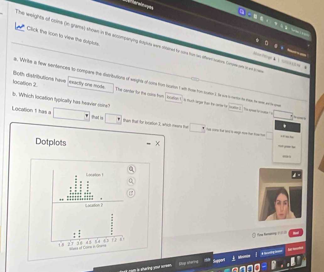 centerwin=yes 

Click the icon to view the dotplots. 
The weights of coins (in grams) shown in the accompanying dotplots were obtained for coins from two different locactioions comies pars () ind () se 

Jélson Fstrgn 
Both distributions have exactly one mode. The center for the coins from location 1
location 2. a. Write a few sentences to compare the distributions of weights of coins from location 1 with thoe from m location 2. Be surs to mention the shope, the center, and the spe 
b. Which location typically has heavier coins? 
is much larger than the cener for location The speeed for rocation 1 s 
Location 1 has a that is than that for location 2, which means that 
has coins that tend to weigh more than those from $ K Ha Pen 
Dotplots 
mack proter fur 
enier t 
Time Remainimg: 01:51:0)
1.8 2 7 3.6 4.5 5.4 6.3 72 8.1
Mass of Coins in Grams
Exit Hpnodlnk 
om s sharing your screen. Stop sharing Support # Recording Snstion