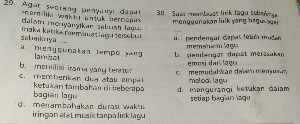 Agar seorang penyanyi dapat 30. Saat membuat lirik lagu sebaiknya
memiliki waktu untuk bernapas
menggunakan lirik yang bagus agar
dalam menyanyikan sebuah lagu,
maka ketika membuat lagu tersebut
sebaiknya ....
a. pendengar dapat lebih mudah
memahami lagu
a. menggunakan tempo yang
lambat
b. pendengar dapat merasakan
emosi dari lagu
b. memiliki irama yang teratur
c. memudahkan dalam menyusun
c. memberikan dua atau empat melodi lagu
ketukan tambahan di beberapa
d. mengurangi ketukan dalam
bagian lagu
setiap bagian lagu
d. menambahakan durasi waktu
iringan alat musik tanpa lirik lagu