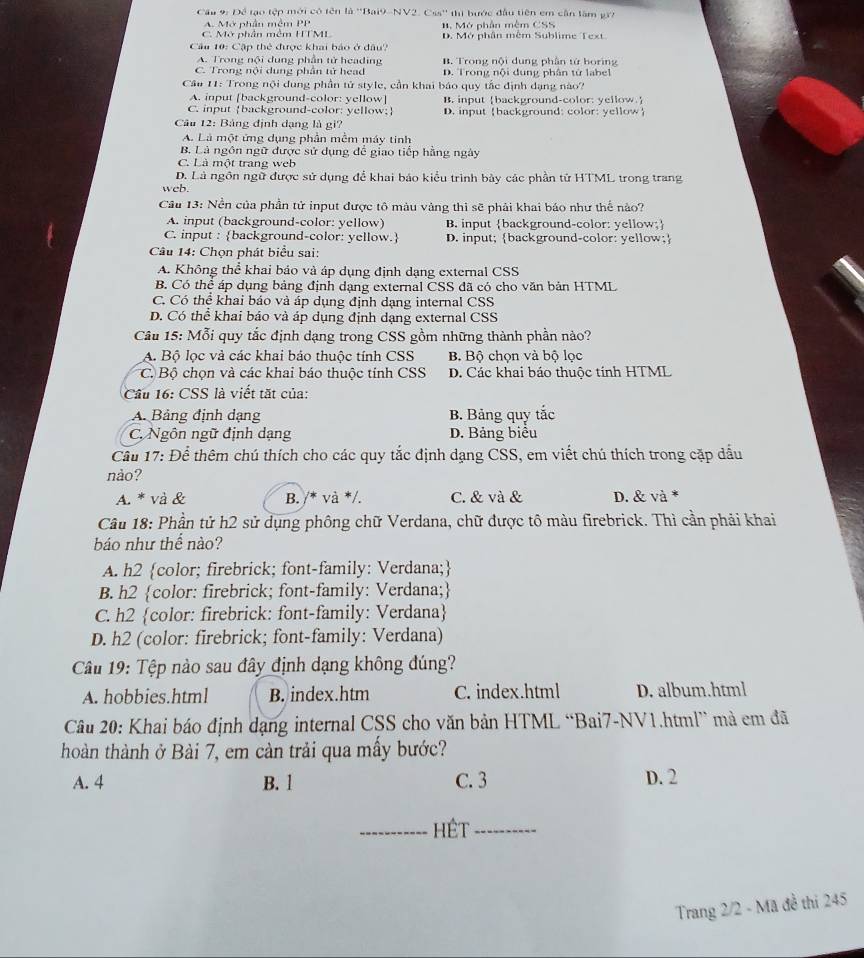 Cầu 9: Để tạo tệp mới có tên là ''Bai9-NV2. Css'' thị hước đầu tiên em cần lâm gr7
A. Mở phần mêm PP 1. Mở phần mêm CSS
C. Mở phần mêm HTML D. Mở phân mềm Sublime Text
Cu 10: Cập thể được khai bảo ở đầu?
A. Trong nội dung phần tử heading B. Trong nội dung phần tứ horing
C. Trong nội dung phần tử head D. Trong nội dung phân tử label
Cầu 11: Trong nội dung phần tử style, cần khai báo quy tắc định dạng nào?
A. input [background-color: yellow] B. input background-color: yellow.
C. input background-color: yellow; D. input background: color: yellow
Câu 12: Bảng định dạng là gi?
A. Là một ứng dụng phần mềm máy tinh
B. Là ngôn ngữ được sử dụng để giao tiếp hằng ngày
C. Là một trang web
D. Là ngôn ngữ được sử dụng để khai báo kiểu trình bảy các phần tử HTML trong trang
web.
Cầu 13: Nền của phần tử input được tô màu vàng thì sẽ phải khai báo như thế nào?
A. input (background-color: yellow) B. input background-color: yellow;
C. input : background-color: yellow. D. input; background-color: yellow;
Câu 14: Chọn phát biểu sai:
A. Không thể khai bảo và áp dụng định dạng external CSS
B. Có thể áp dụng bảng định dạng external CSS đã có cho văn bản HTML
C. Có thể khai báo và áp dụng định dạng internal CSS
D. Có thể khai báo và áp dụng định dạng external CSS
Câu 15: Mỗi quy tắc định dạng trong CSS gồm những thành phần nào?
A. Bộ lọc và các khai báo thuộc tính CSS B. Bộ chọn và bộ lọc
C. Bộ chọn và các khai báo thuộc tính CSS D. Các khai báo thuộc tính HTML
Cầu 16: CSS là viết tặt của:
A. Bảng định dạng B. Bảng quy tắc
C. Ngôn ngữ định dạng D. Bảng biểu
Cầu 17: Để thêm chú thích cho các quy tắc định dạng CSS, em viết chú thích trong cặp dầu
nảo?
A. * và & B. /* và */. C. & và & D. & và *
Câu 18: Phần tử h2 sử dụng phông chữ Verdana, chữ được tô màu firebrick. Thì cần phải khai
báo như thể nào?
A. h2 color; firebrick; font-family: Verdana;
B. h2 color: firebrick; font-family: Verdana;
C. h2 color: firebrick: font-family: Verdana
D. h2 (color: firebrick; font-family: Verdana)
Câu 19: Tệp nào sau đây định dạng không đúng?
A. hobbies.html B. index.htm C. index.html D. album.html
Câu 20: Khai báo định dạng internal CSS cho văn bản HTML “Bai7-NV1.html” mà em đã
hoàn thành ở Bài 7, em càn trải qua mầy bước?
A. 4 B. 1 C. 3 D. 2
_Hét_
Trang 2/2 - Mã đề thi 245