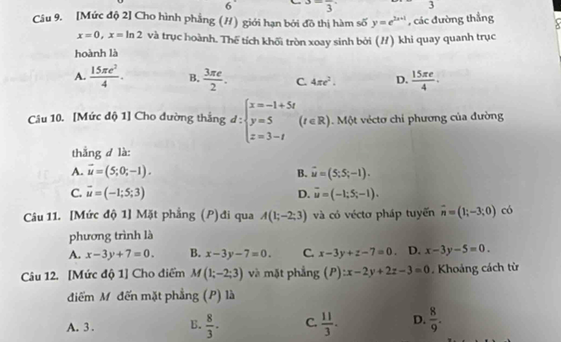 6^-frac 3
3
Câu 9. [Mức độ 2] Cho hình phẳng (H) giới hạn bởi đồ thị hàm số y=e^(2x+1) , các đường thẳng
x=0,x=ln 2 và trục hoành. Thể tích khối tròn xoay sinh bởi (H) khi quay quanh trục
hoành là
A.  15π e^2/4 . B.  3π e/2 . C. 4π e^2. D.  15π e/4 .
Câu 10. [Mức độ 1] Cho dường thắng d:beginarrayl x=-1+5t y=5 z=3-tendarray. (t∈ R Một véctơ chi phương của đường
thẳng d là:
A. vector u=(5;0;-1). B. vector u=(5;5;-1).
C. vector u=(-1;5;3) D. overline u=(-1;5;-1).
Câu 11. [Mức độ 1] Mặt phẳng (P)đi qua A(1;-2;3) và có véctơ pháp tuyến vector n=(1;-3;0) có
phương trình là
A. x-3y+7=0. B. x-3y-7=0. C. x-3y+z-7=0 D. x-3y-5=0.
Câu 12. [Mức độ 1] Cho điểm M(1;-2;3) và mặt phẳng (P):x-2y+2z-3=0. Khoảng cách từ
điểm Mỹ đến mặt phẳng (P) là
C.
A. 3 .  8/3 .  11/3 .
B.
D.  8/9 .