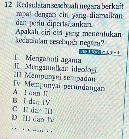 Kedaulatan sesebuah negara berkait
rapat dengan ciri yang diamalkan
dan perlu dipertahankan.
Apakah ciri-ciri yang menentukan
kedaulatan sesebuah negara?
BUKU TEKS m.s. 8 - 9
I Menganuti agama
II Mengamalkan ideologi
III Mempunyai sempadan
IV Mempunyai peruṇdangan
A I dan II
B I dan IV
C II dan III
D III dan IV