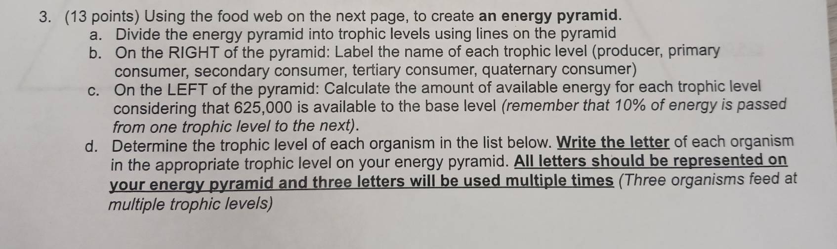 Using the food web on the next page, to create an energy pyramid. 
a. Divide the energy pyramid into trophic levels using lines on the pyramid 
b. On the RIGHT of the pyramid: Label the name of each trophic level (producer, primary 
consumer, secondary consumer, tertiary consumer, quaternary consumer) 
c. On the LEFT of the pyramid: Calculate the amount of available energy for each trophic level 
considering that 625,000 is available to the base level (remember that 10% of energy is passed 
from one trophic level to the next). 
d. Determine the trophic level of each organism in the list below. Write the letter of each organism 
in the appropriate trophic level on your energy pyramid. All letters should be represented on 
your energy pyramid and three letters will be used multiple times (Three organisms feed at 
multiple trophic levels)