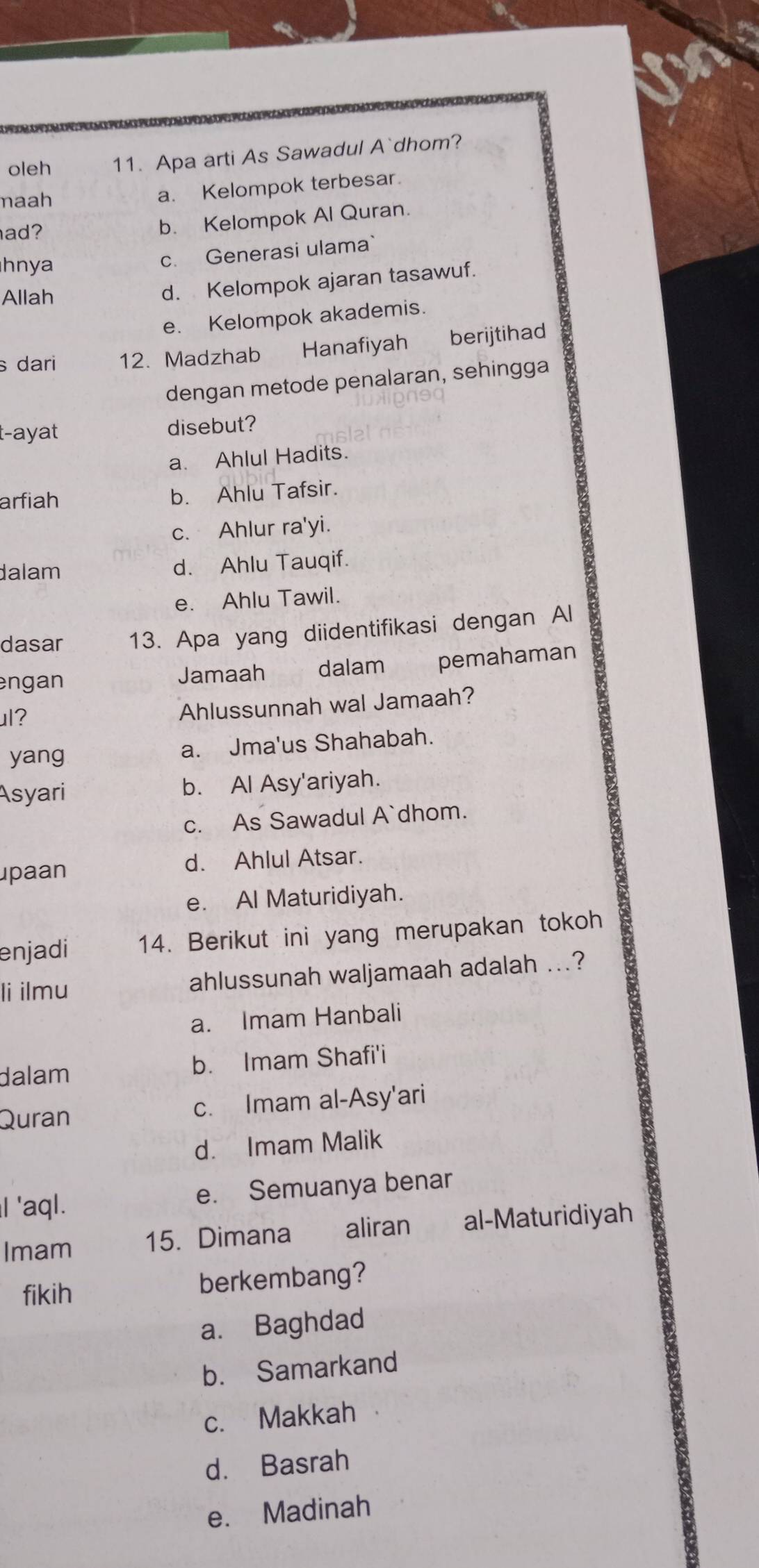 oleh 11. Apa arti As Sawadul A`dhom?
maah
a. Kelompok terbesar.
ad?
b. Kelompok Al Quran.
hnya
c. Generasi ulama`
Allah
d. Kelompok ajaran tasawuf.
e. Kelompok akademis.
s dari 12. Madzhab Hanafiyah berijtihad
dengan metode penalaran, sehingga
t-ayat disebut?
a. Ahlul Hadits.
arfiah b. Ahlu Tafsir.
c. Ahlur ra'yi.
dalam d. Ahlu Tauqif.
e. Ahlu Tawil.
dasar 13. Apa yang diidentifikasi dengan Al
engan Jamaah €£ dalam pemahaman
ul? Ahlussunnah wal Jamaah?
yang
a. Jma'us Shahabah.
Asyari b. Al Asy'ariyah.
c. As Sawadul A`dhom.
paan d. Ahlul Atsar.
e. Al Maturidiyah.
enjadi 14. Berikut ini yang merupakan tokoh
li ilmu ahlussunah waljamaah adalah ...?
a. Imam Hanbali
dalam b. Imam Shafi'i
Quran c. Imam al-Asy'ari
d. Imam Malik
I 'aql. e. Semuanya benar
Imam 15. Dimana aliran al-Maturidiyah
fikih berkembang?
a. Baghdad
b. Samarkand
c. Makkah
d. Basrah
e. Madinah