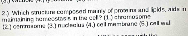 2.) Which structure composed mainly of proteins and lipids, aids in
maintaining homeostasis in the cell? (1.) chromosome
(2.) centrosome (3.) nucleolus (4.) cell membrane (5.) cell wall