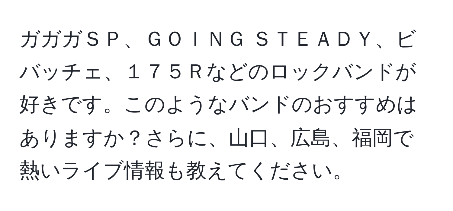 ガガガＳＰ、ＧＯＩＮＧ ＳＴＥＡＤＹ、ビバッチェ、１７５Ｒなどのロックバンドが好きです。このようなバンドのおすすめはありますか？さらに、山口、広島、福岡で熱いライブ情報も教えてください。