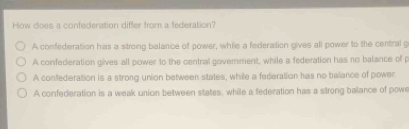 How does a confederation differ from a federation?
A confederation has a strong balance of power, while a federation gives all power to the central g
A confederation gives all power to the central government, while a federation has no balance of p
A confederation is a strong union between states, while a federation has no balance of power.
A confederation is a weak union between states, while a federation has a strong balance of powe