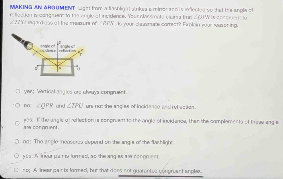 MAKING AN ARGUMENT Light from a flashlight strikes a mirror and is reflected so that the angle of
reflection is congruent to the angle of incidence. Your classmate claims that ∠ QPR is congruent to
∠ TPU regardless of the measure of ∠ RPS. Is your classmate correct? Explain your reasoning.
yes; Vertical angles are always congruent.
no; ∠ QPR and ∠ TPU are not the angles of incidence and reflection.
yes; If the angle of reflection is congruent to the angle of incidence, then the complements of these angle
are congruent.
no; The angle measures depend on the angle of the flashlight.
yes; A linear pair is formed, so the angles are congruent.
no; A linear pair is formed, but that does not guarantee congruent angles.