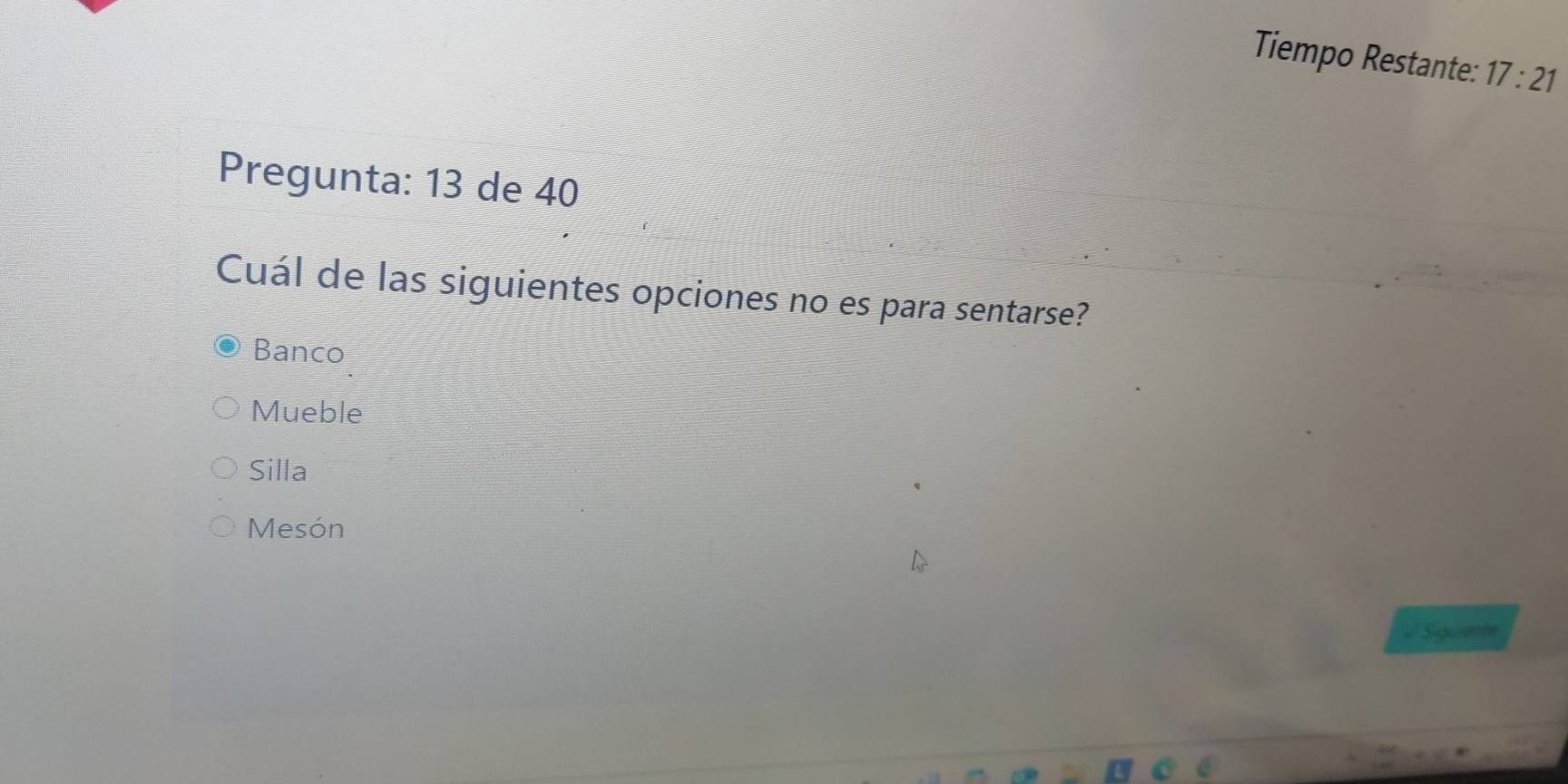 Tiempo Restante: 17:21 
Pregunta: 13 de 40
Cuál de las siguientes opciones no es para sentarse?
Banco
Mueble
Silla
Mesón
Siquiente