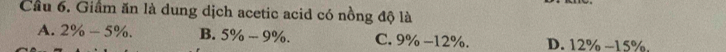 Cầu 6. Giâm ăn là dung dịch acetic acid có nồng độ là
A. 2% -5%. B. 5% -9%. C. 9% -12°. D. 12% -15%
