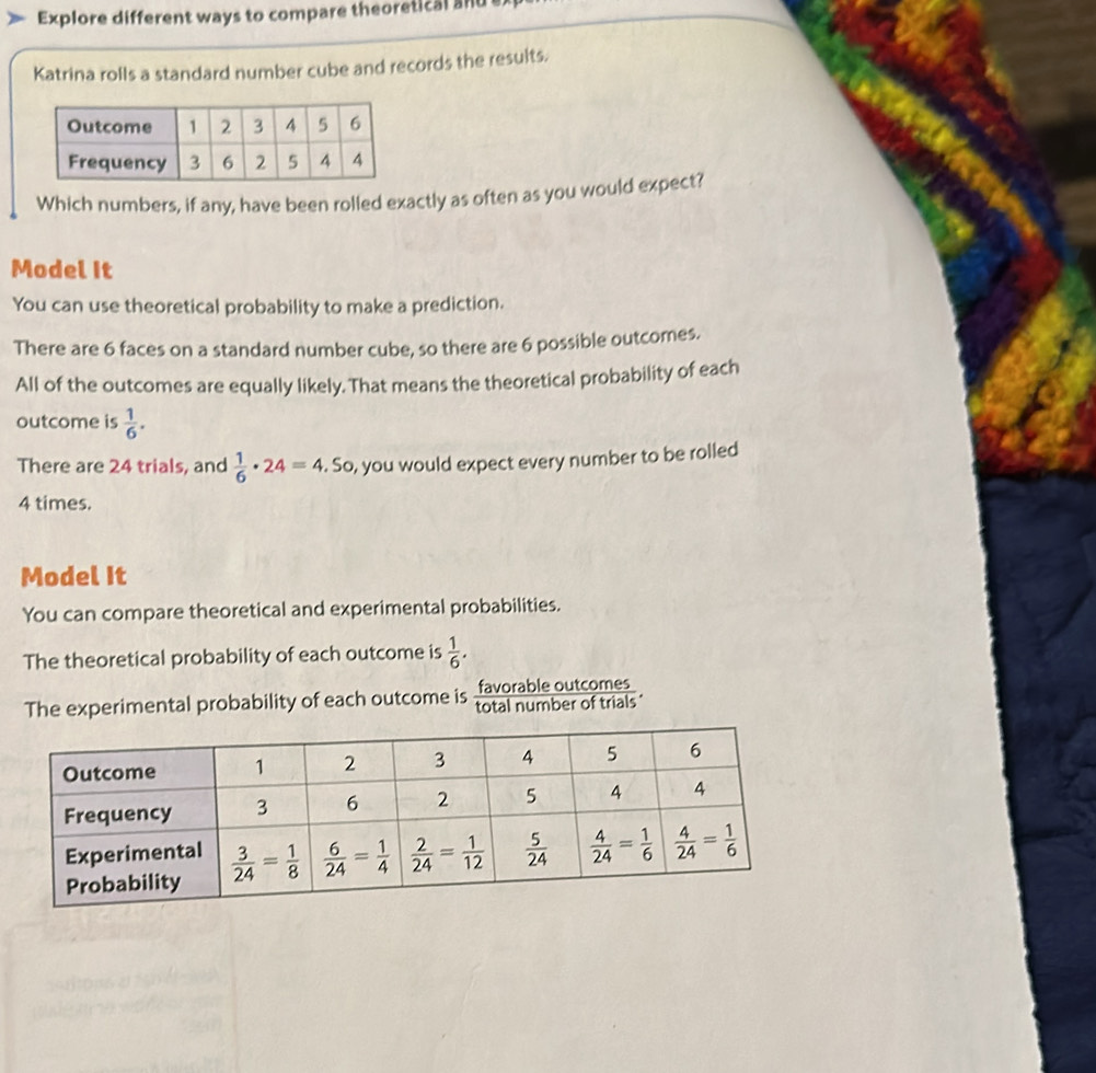 Explore different ways to compare theoretical and e
Katrina rolls a standard number cube and records the results.
Which numbers, if any, have been rolled exactly as often as you would expect?
Model It
You can use theoretical probability to make a prediction.
There are 6 faces on a standard number cube, so there are 6 possible outcomes.
All of the outcomes are equally likely. That means the theoretical probability of each
outcome is  1/6 .
There are 24 trials, and  1/6 · 24=4. So, you would expect every number to be rolled
4 times.
Model It
You can compare theoretical and experimental probabilities.
The theoretical probability of each outcome is  1/6 .
The experimental probability of each outcome is favorable outcomes
total number of trials