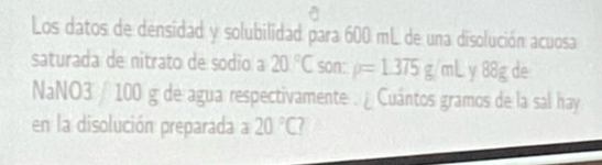 Los datos de densidad y solubilidad para 600 mL de una disolución acuosa 
saturada de nitrato de sodio a 20°C son: rho =1.375g/mL y 88g de
NaNO3 / 100 g de agua respectivamente . ¿ Cuántos gramos de la sal hay 
en la disolución preparada a 20°C