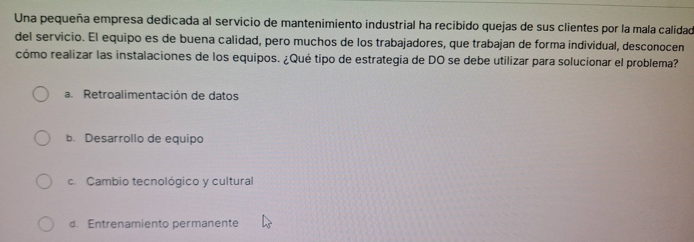 Una pequeña empresa dedicada al servicio de mantenimiento industrial ha recibido quejas de sus clientes por la mala calidad
del servicio. El equipo es de buena calidad, pero muchos de los trabajadores, que trabajan de forma individual, desconocen
cómo realizar las instalaciones de los equipos. ¿Qué tipo de estrategia de DO se debe utilizar para solucionar el problema?
a. Retroalimentación de datos
b. Desarrollo de equipo
c. Cambio tecnológico y cultural
d. Entrenamiento permanente