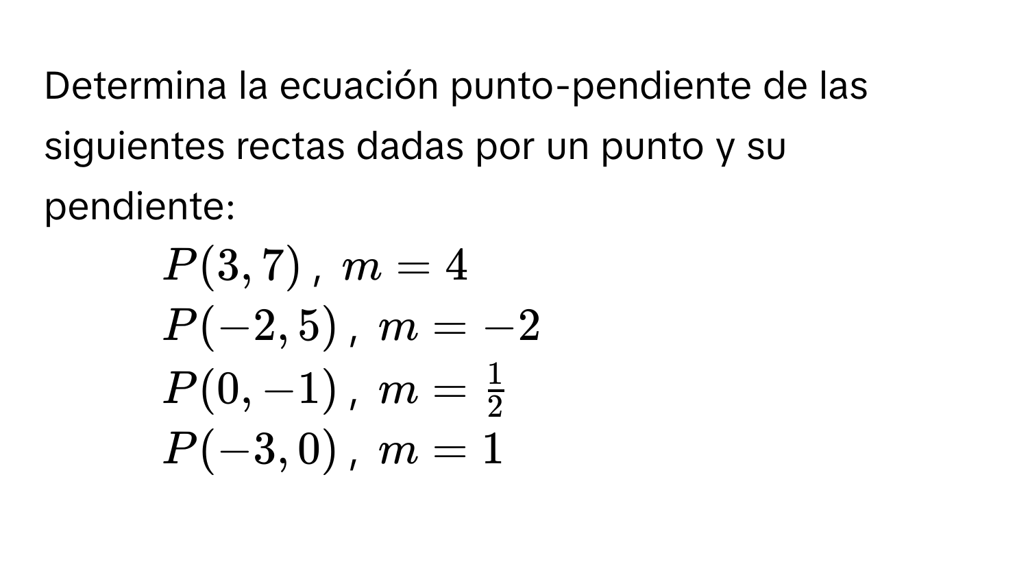 Determina la ecuación punto-pendiente de las siguientes rectas dadas por un punto y su pendiente: 
1. P(3,7), m=4
2. P(-2,5), m=-2
3. P(0,-1), m= 1/2 
4. P(-3,0), m=1