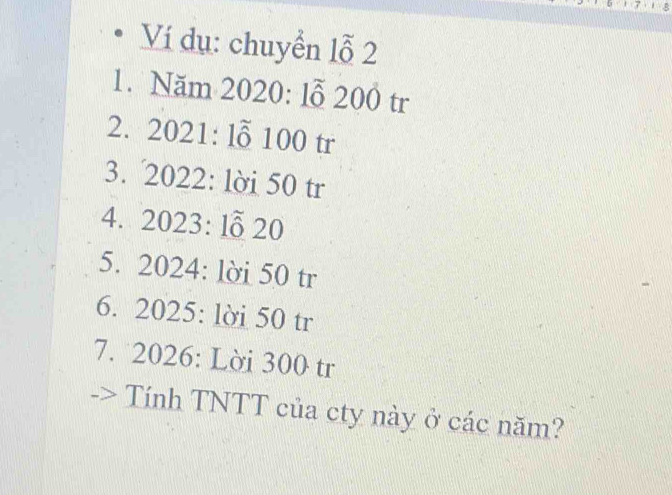 Ví dụ: chuyển lỗ 2 
1. Năm 2020: lỗ 200 tr 
2. 2021 : lỗ 100 tr 
3. 2022 : lời 50 tr 
4. 2023 : lỗ 20
5. 2024 : lời 50 tr 
6. 2025 : lời 50 tr 
7. 2026 : Lời 300 tr 
Tính TNTT của cty này ở các năm?