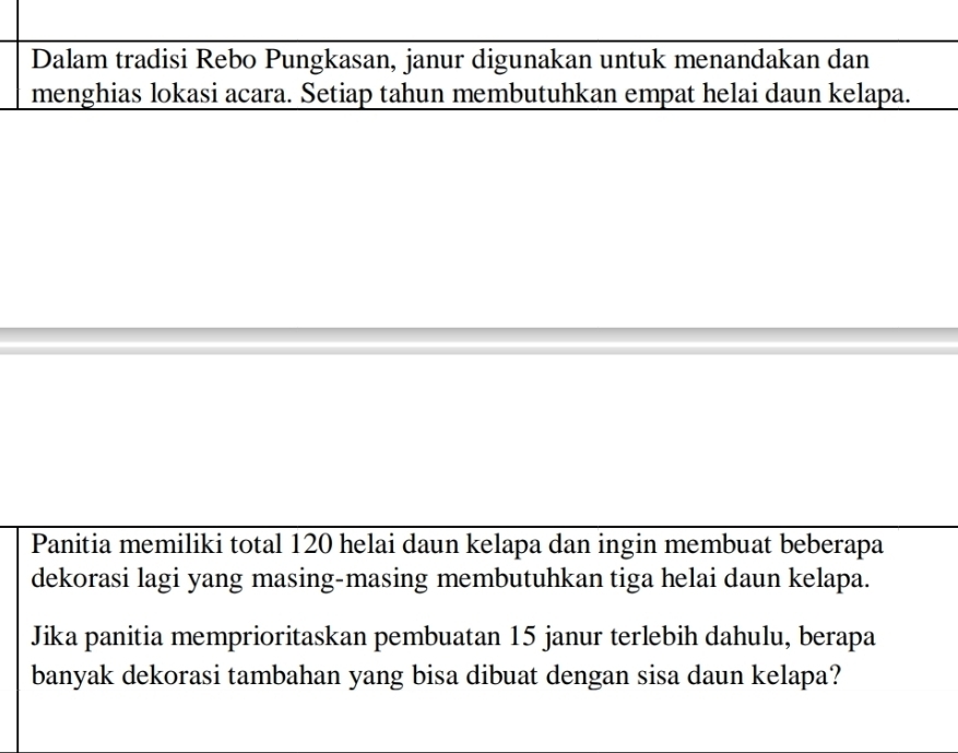 Dalam tradisi Rebo Pungkasan, janur digunakan untuk menandakan dan 
menghias lokasi acara. Setiap tahun membutuhkan empat helai daun kelapa. 
Panitia memiliki total 120 helai daun kelapa dan ingin membuat beberapa 
dekorasi lagi yang masing-masing membutuhkan tiga helai daun kelapa. 
Jika panitia memprioritaskan pembuatan 15 janur terlebih dahulu, berapa 
banyak dekorasi tambahan yang bisa dibuat dengan sisa daun kelapa?