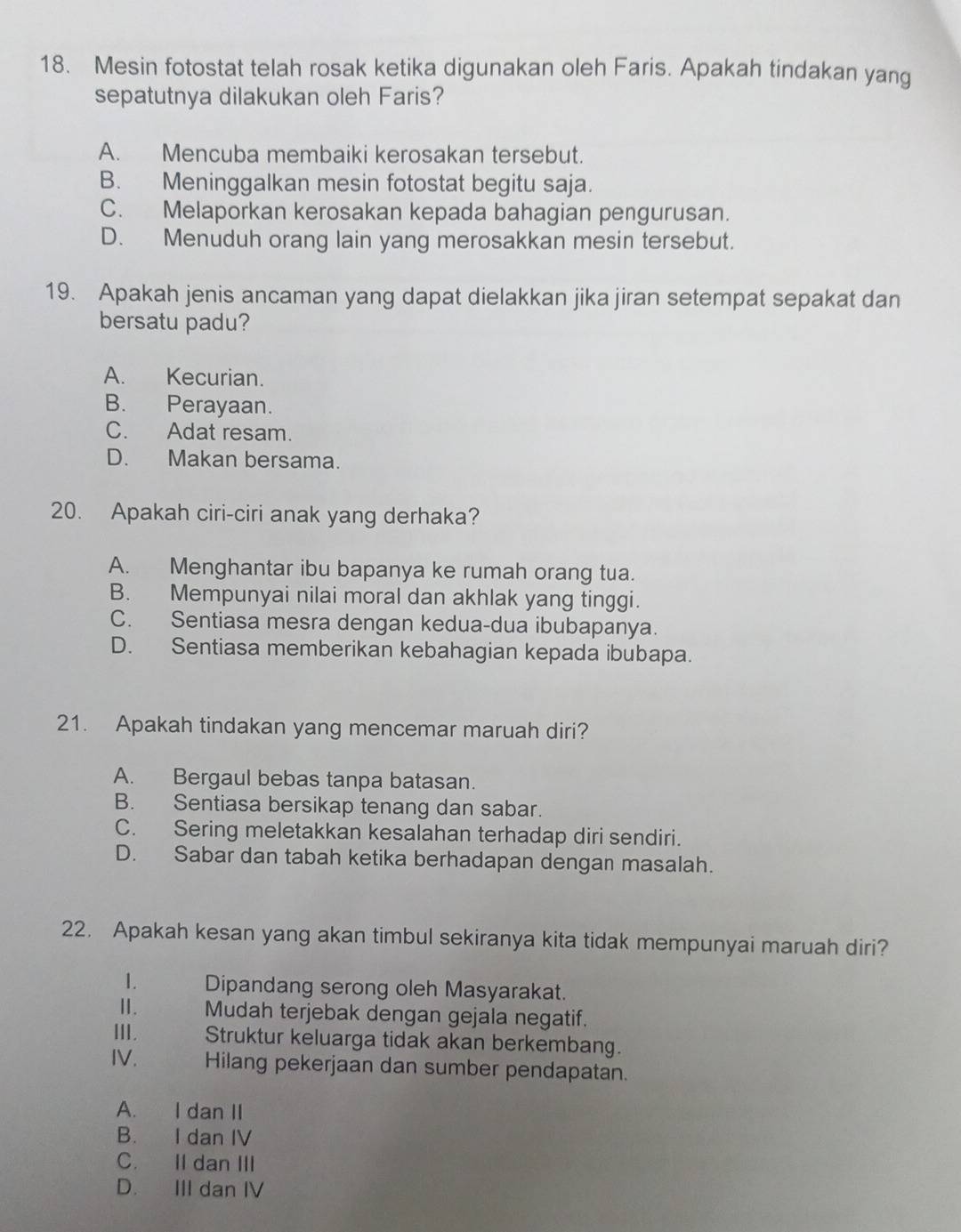 Mesin fotostat telah rosak ketika digunakan oleh Faris. Apakah tindakan yang
sepatutnya dilakukan oleh Faris?
A. Mencuba membaiki kerosakan tersebut.
B. Meninggalkan mesin fotostat begitu saja.
C. Melaporkan kerosakan kepada bahagian pengurusan.
D. Menuduh orang lain yang merosakkan mesin tersebut.
19. Apakah jenis ancaman yang dapat dielakkan jika jiran setempat sepakat dan
bersatu padu?
A. Kecurian.
B. Perayaan.
C. Adat resam.
D. Makan bersama.
20. Apakah ciri-ciri anak yang derhaka?
A. Menghantar ibu bapanya ke rumah orang tua.
B. Mempunyai nilai moral dan akhlak yang tinggi.
C. Sentiasa mesra dengan kedua-dua ibubapanya.
D. Sentiasa memberikan kebahagian kepada ibubapa.
21. Apakah tindakan yang mencemar maruah diri?
A. Bergaul bebas tanpa batasan.
B. Sentiasa bersikap tenang dan sabar.
C. Sering meletakkan kesalahan terhadap diri sendiri.
D. Sabar dan tabah ketika berhadapan dengan masalah.
22. Apakah kesan yang akan timbul sekiranya kita tidak mempunyai maruah diri?
1. Dipandang serong oleh Masyarakat.
Ⅱ. Mudah terjebak dengan gejala negatif.
III. Struktur keluarga tidak akan berkembang.
IV. Hilang pekerjaan dan sumber pendapatan.
A. I dan II
B. I dan IV
C. II dan III
D. III dan IV