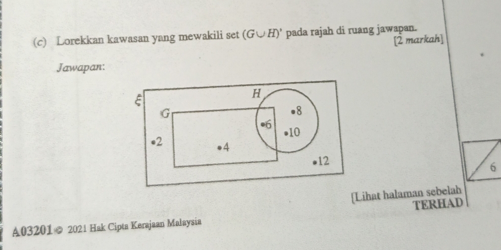 Lorekkan kawasan yang mewakili set (G∪ H)' pada rajah di ruang jawapan. 
[2 markah] 
Jawapan:
E
H
G
8
10
• 2
4
12
6
[Lihat halaman sebelah 
A03201 © 2021 Hak Cipta Kerajaan Malaysia TERHAD