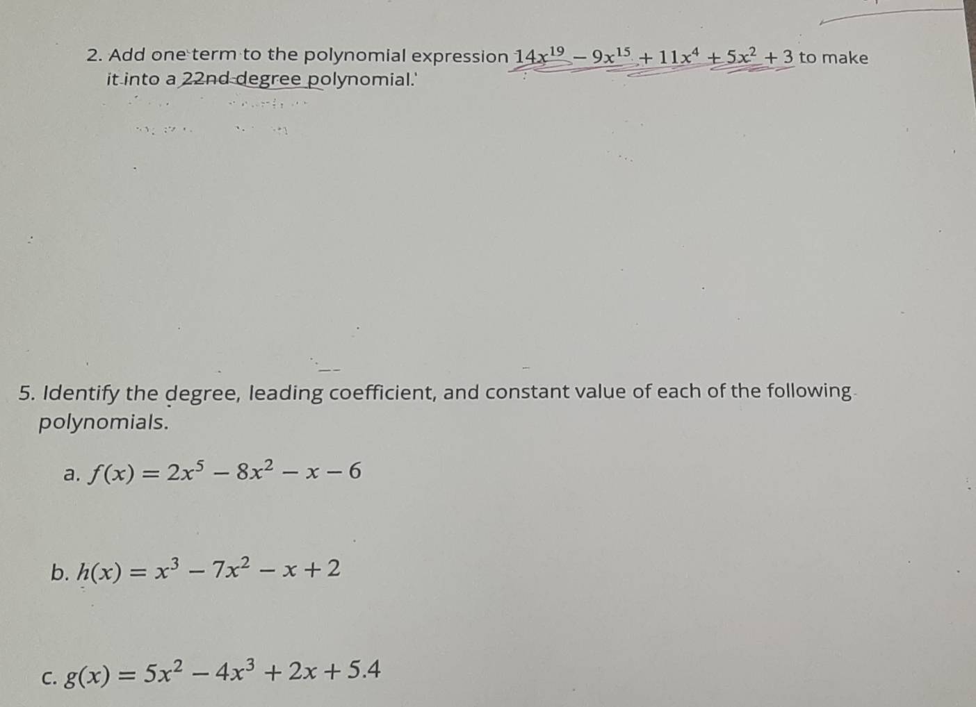 Add one term to the polynomial expression 14x^(19)-9x^(15)+11x^4+5x^2+3 to make 
it into a 22nd degree polynomial.' 
5. Identify the degree, leading coefficient, and constant value of each of the following 
polynomials. 
a. f(x)=2x^5-8x^2-x-6
b. h(x)=x^3-7x^2-x+2
C. g(x)=5x^2-4x^3+2x+5.4