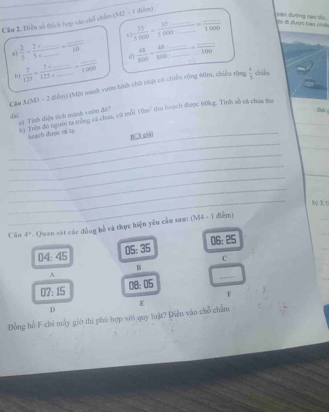 Điền số thích hợp vào chỗ chẩm:(M2 -- 1 điểm)
 35/5000 = (35:...)/5000:......... 1000...1000
trên đường cao tốc,
đó đi được bao nhiê
c)
a)  2/5 = (2* ...)/5* ... = (...)/10   48/800 = (48:........)/800:........ = (.....)/100 
b)  7/125 = (7* ...)/125* ... = (...)/1000 
d)
Câu 3.(M3 - 2 điểm) (Một mành vườn hình chữ nhật có chiều rộng 60m, chiều rộng  4/5  chiều
Bài g
b) Trên đó người ta trồng cả chua, cứ mỗi 10m^2 thu hoạch được 60kg. Tinh số cà chua thu
dài.
a) Tính diện tích mành vườn đó?
_
_hoạch được ra tạ.
Bại giải
_
_
_
_
_
b) 3,1
Câu 4^(-k). Quan sát các đồng hồ và thực hiện yêu cầu sau: (M4 - 1 điểm)
06: 25
05:35
04: 45
C
B
A
07:15 08:05
_
F
E
D
Đồng hồ F chỉ mấy giờ thì phù hợp với quy luật? Điền vào chỗ chấm