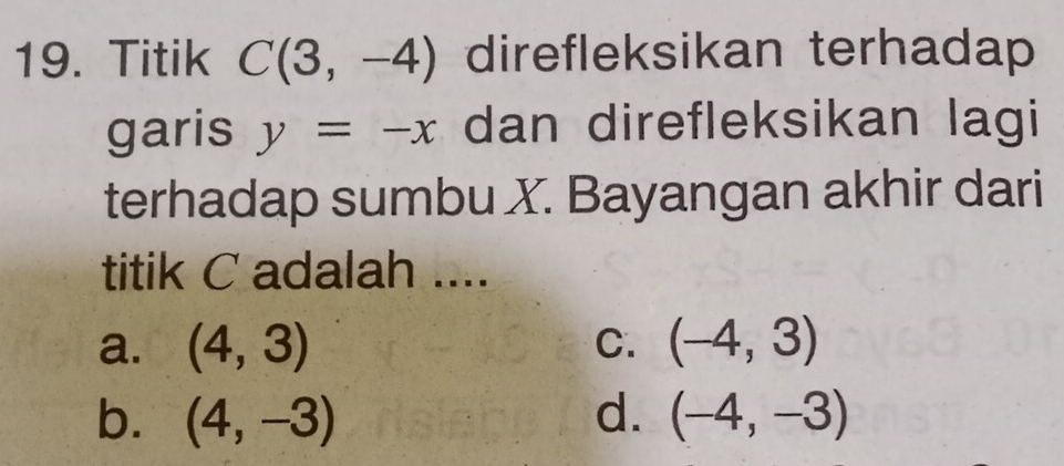 Titik C(3,-4) direfleksikan terhadap
garis y=-x dan direfleksikan lagi
terhadap sumbu X. Bayangan akhir dari
titik C adalah ....
a. (4,3) C. (-4,3)
b. (4,-3) d. (-4,-3)