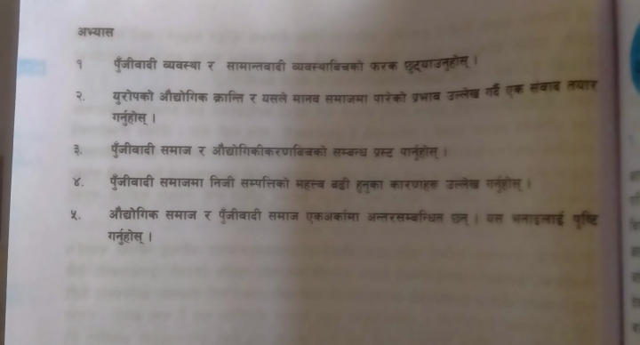 अभ्यास 
१ पँजीवादी व्यवस्था र सामान्तवादी व्यवस्थाविचको फरक फ्ूदूयाउनुहौस् । 
२. युरोपको औद्योगिक क्रान्ति र यसले मानव समाजमा पारेको प्रभाव उल्लेख गर्द एक संवाद तयार 
गर्नुहोस् । 
३. पुँजीवादी समाज र औद्योगिकीकरणबिचकों सम्बन्ध प्रस्ट पार्नुहोस् । 
४. पँजीवादी समाजमा निजी सम्पत्तिकों महत्त्व बढ़ी हूनुका कारणहर उल्लेख गनुहोल्। 
X._ औद्योगिक समाज र पूँजीवादी समाज एकअकामा अन्तरसम्बन्धित छन्। यस भलाइलाई पृष्टि 7 
गर्नुहोस्।