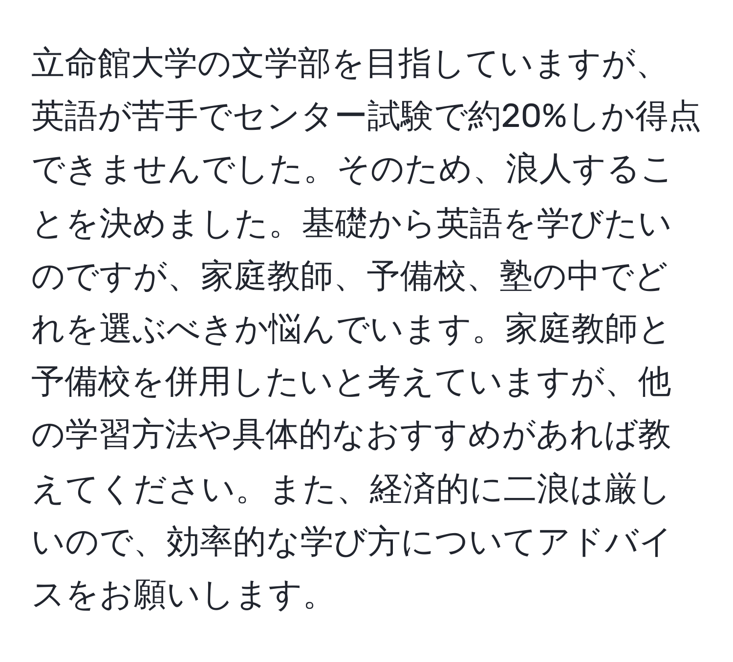 立命館大学の文学部を目指していますが、英語が苦手でセンター試験で約20%しか得点できませんでした。そのため、浪人することを決めました。基礎から英語を学びたいのですが、家庭教師、予備校、塾の中でどれを選ぶべきか悩んでいます。家庭教師と予備校を併用したいと考えていますが、他の学習方法や具体的なおすすめがあれば教えてください。また、経済的に二浪は厳しいので、効率的な学び方についてアドバイスをお願いします。