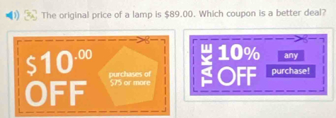 The original price of a lamp is $89.00. Which coupon is a better deal?
10% any
$10^(.00) purchases of
OFF $75 or more OFF purchase!