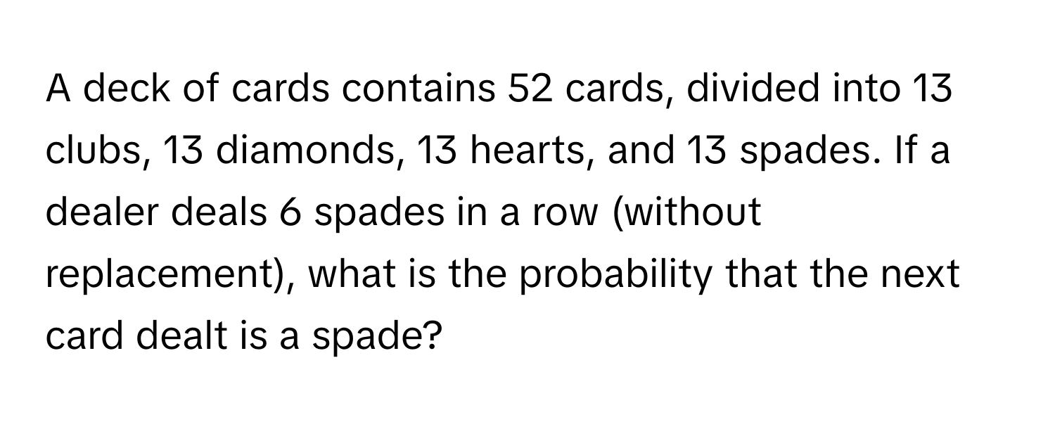 A deck of cards contains 52 cards, divided into 13 clubs, 13 diamonds, 13 hearts, and 13 spades. If a dealer deals 6 spades in a row (without replacement), what is the probability that the next card dealt is a spade?