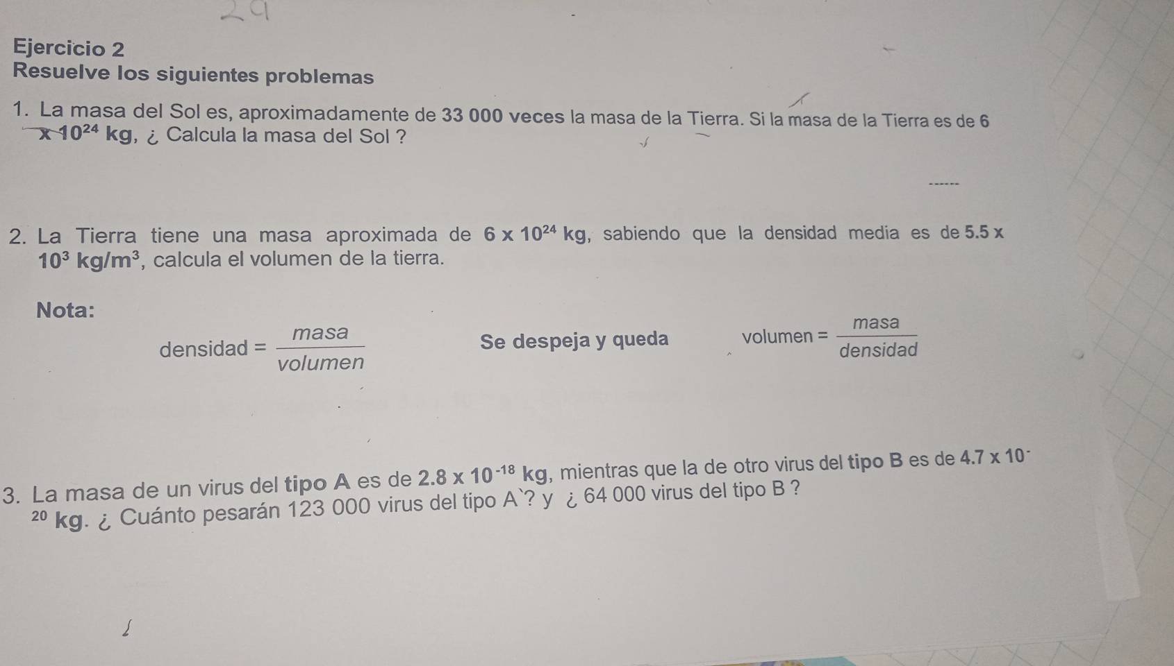 Resuelve los siguientes problemas 
1. La masa del Sol es, aproximadamente de 33 000 veces la masa de la Tierra. Si la masa de la Tierra es de 6
x-10^(24)kg ¿ Calcula la masa del Sol ? 
2. La Tierra tiene una masa aproximada de 6* 10^(24)kg , sabiendo que la densidad media es de 5. .5x
10^3kg/m^3 , calcula el volumen de la tierra. 
Nota:
densidad= masa/volumen 
Se despeja y queda volumen = masa/densidad 
3. La masa de un virus del tipo A es de 2.8* 10^(-18)kg , mientras que la de otro virus del tipo B es de 4.7* 10^-
²º kg. ¿ Cuánto pesarán 123 000 virus del tipo . A `? y ¿ 64 000 virus del tipo B ?