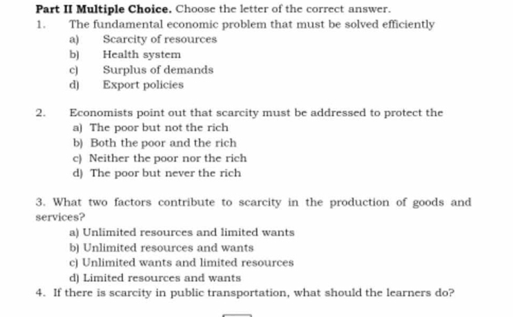 Part II Multiple Choice. Choose the letter of the correct answer.
1. The fundamental economic problem that must be solved efficiently
a) Scarcity of resources
b) Health system
c) Surplus of demands
d) Export policies
2. Economists point out that scarcity must be addressed to protect the
a) The poor but not the rich
b) Both the poor and the rich
c) Neither the poor nor the rich
d) The poor but never the rich
3. What two factors contribute to scarcity in the production of goods and
services?
a) Unlimited resources and limited wants
b) Unlimited resources and wants
c) Unlimited wants and limited resources
d) Limited resources and wants
4. If there is scarcity in public transportation, what should the learners do?