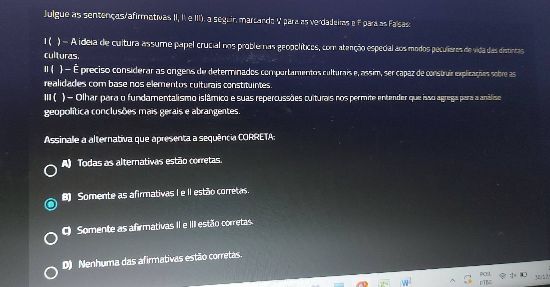 Julgue as sentenças/afirmativas (I, II e III), a seguir, marcando V para as verdadeíras e F para as Falsas:
1( ) - A ideia de cultura assume papel crucial nos problemas geopolíticos, com atenção especial aos modos peculiares de vida das distintas
culturas.
1 ( ) - É preciso considerar as origens de determinados comportamentos culturais e, assim, ser capaz de construir explicações sobre as
realidades com base nos elementos culturais constituintes.
III ( ) - Olhar para o fundamentalismo islâmico e suas repercussões culturais nos permite entender que isso agrega para a análise
geopolítica conclusões mais gerais e abrangentes.
Assinale a alternativa que apresenta a sequência CORRETA:
A) Todas as alternativas estão corretas.
B) Somente as afirmativas I e II estão corretas.
C) Somente as afirmativas II e III estão corretas.
D) Nenhuma das afirmativas estão corretas.
POR
PTB2 30/12/