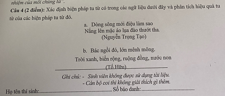 nhiệm của môi chủng ta'. 
Câu 4 (2 điểm): Xác định biện pháp tu từ có trong các ngữ liệu dưới đây và phân tích hiệu quả tu 
từ của các biện pháp tu từ đó. 
a. Dòng sông mới điệu làm sao 
Năng lên mặc áo lụa đào thướt tha. 
(Nguyễn Trọng Tạo) 
b. Bác ngồi đó, lớn mênh mông. 
Trời xanh, biển rộng, ruộng đồng, nước non 
(Tố Hữu) 
Gi chú: - Sinh viên không được sử dụng tài liệu. 
- Cán bộ coi thi không giải thích gì thêm. 
Họ tên thí sinh: _Số báo danh:_