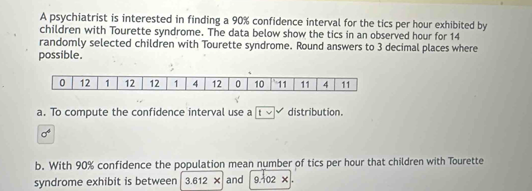 A psychiatrist is interested in finding a 90% confidence interval for the tics per hour exhibited by 
children with Tourette syndrome. The data below show the tics in an observed hour for 14
randomly selected children with Tourette syndrome. Round answers to 3 decimal places where 
possible. 
a. To compute the confidence interval use a |t v distribution.
sigma^6
b. With 90% confidence the population mean number of tics per hour that children with Tourette 
syndrome exhibit is between 3.612 * and 9.102 *