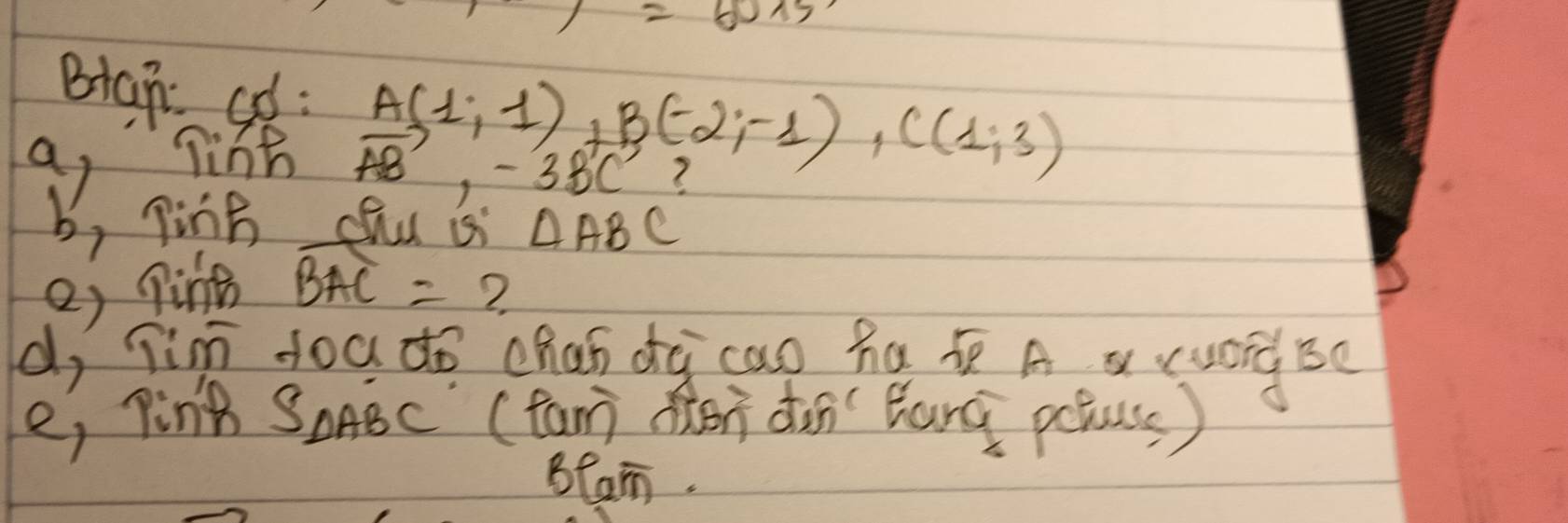 )=60* 5
Biah ad : 
a Tine A(1,-1)+(-2,-1), C(1,3)
vector AB, -3vector BC
b, ping chu si △ ABC
e) pine widehat BAC=
2 
d, Tin doa do chan dà cao ha A a ruáidBe 
e, ping SoABc (fan don dun Zhand poluss) 
Blam.