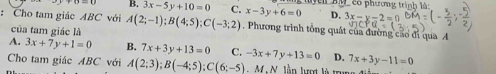 3y+6=0 B. 3x-5y+10=0 C. x-3y+6=0 el BM có phương trình là:
D. 3x-y-2=0
: Cho tam giác ABC với A(2;-1); B(4;5); C(-3;2). Phương trình tổng quát của đường cáo đi qua A
của tam giác là
A. 3x+7y+1=0 B. 7x+3y+13=0 C. -3x+7y+13=0 D. 7x+3y-11=0
Cho tam giác ABC với A(2;3); B(-4;5); C(6;-5) M N. lần lượt là trung